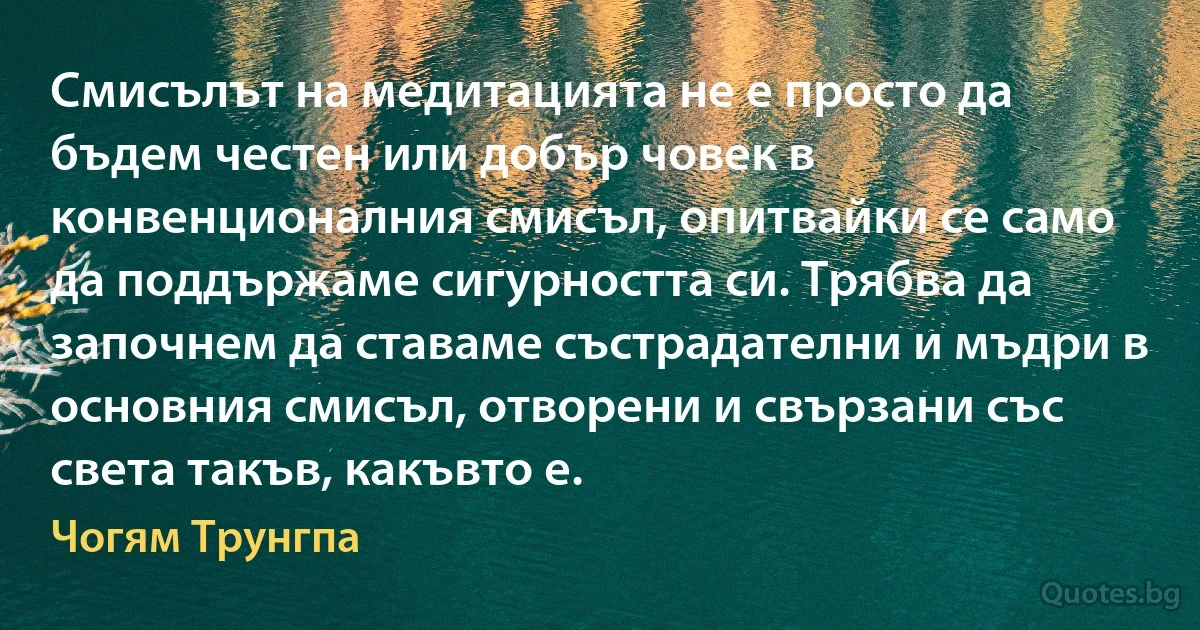 Смисълът на медитацията не е просто да бъдем честен или добър човек в конвенционалния смисъл, опитвайки се само да поддържаме сигурността си. Трябва да започнем да ставаме състрадателни и мъдри в основния смисъл, отворени и свързани със света такъв, какъвто е. (Чогям Трунгпа)