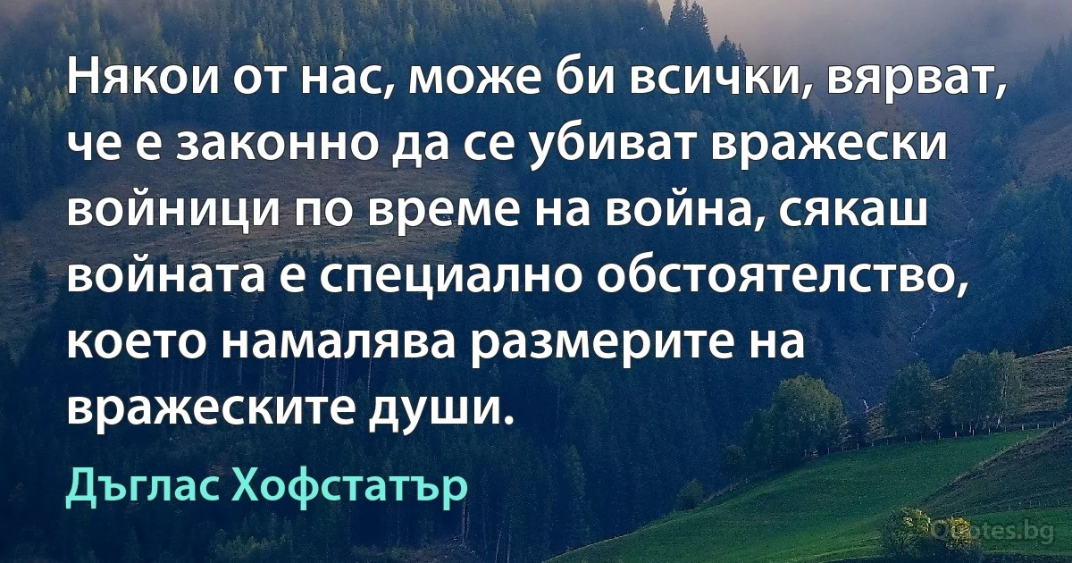 Някои от нас, може би всички, вярват, че е законно да се убиват вражески войници по време на война, сякаш войната е специално обстоятелство, което намалява размерите на вражеските души. (Дъглас Хофстатър)