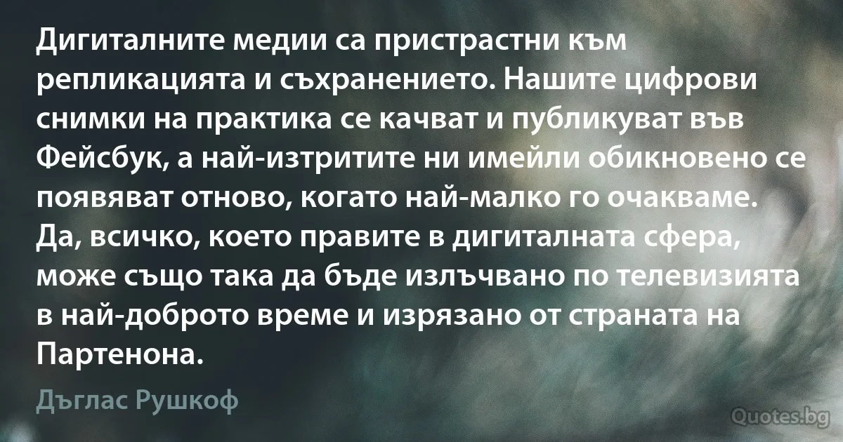 Дигиталните медии са пристрастни към репликацията и съхранението. Нашите цифрови снимки на практика се качват и публикуват във Фейсбук, а най-изтритите ни имейли обикновено се появяват отново, когато най-малко го очакваме. Да, всичко, което правите в дигиталната сфера, може също така да бъде излъчвано по телевизията в най-доброто време и изрязано от страната на Партенона. (Дъглас Рушкоф)