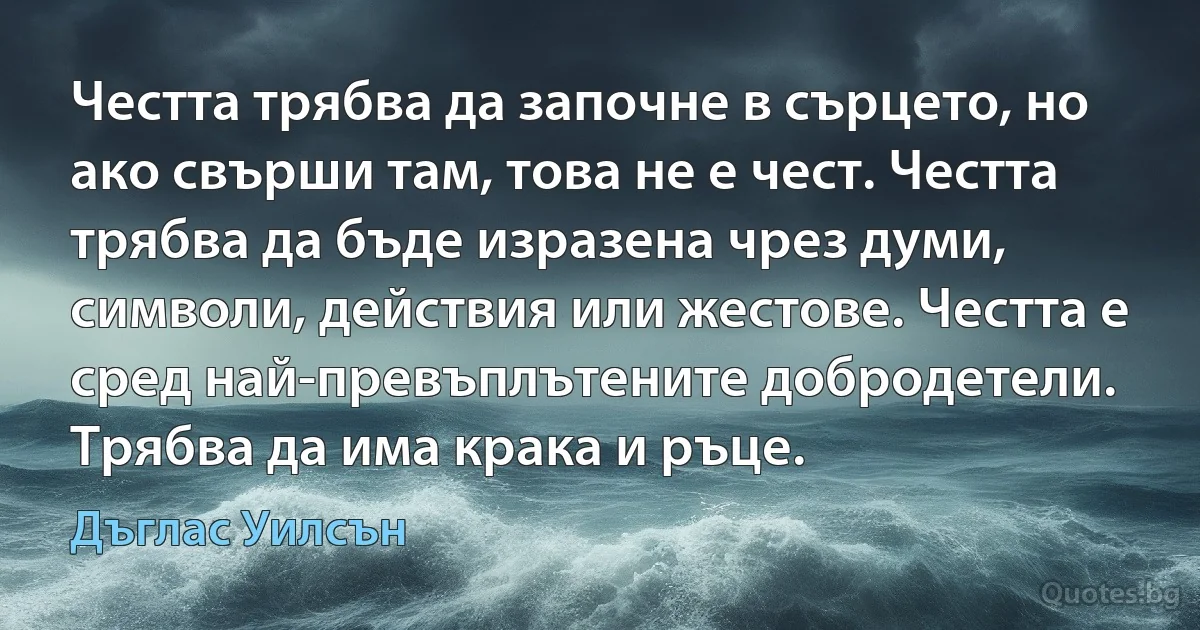 Честта трябва да започне в сърцето, но ако свърши там, това не е чест. Честта трябва да бъде изразена чрез думи, символи, действия или жестове. Честта е сред най-превъплътените добродетели. Трябва да има крака и ръце. (Дъглас Уилсън)