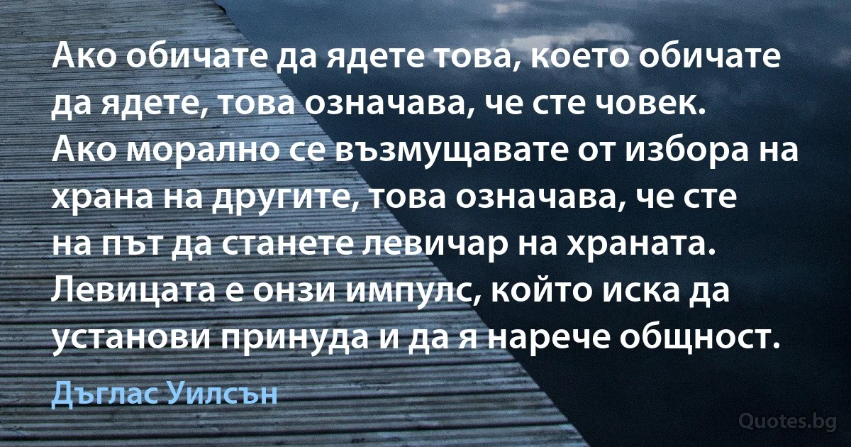 Ако обичате да ядете това, което обичате да ядете, това означава, че сте човек. Ако морално се възмущавате от избора на храна на другите, това означава, че сте на път да станете левичар на храната. Левицата е онзи импулс, който иска да установи принуда и да я нарече общност. (Дъглас Уилсън)