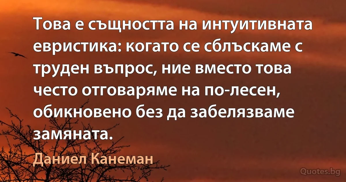 Това е същността на интуитивната евристика: когато се сблъскаме с труден въпрос, ние вместо това често отговаряме на по-лесен, обикновено без да забелязваме замяната. (Даниел Канеман)