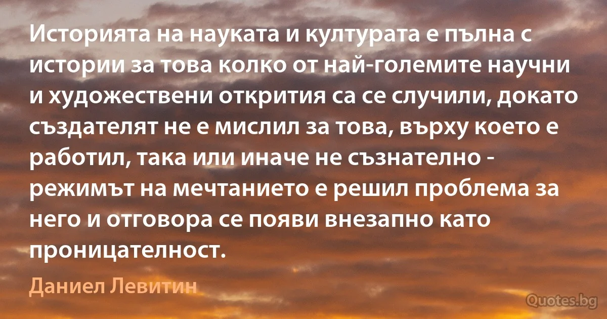 Историята на науката и културата е пълна с истории за това колко от най-големите научни и художествени открития са се случили, докато създателят не е мислил за това, върху което е работил, така или иначе не съзнателно - режимът на мечтанието е решил проблема за него и отговора се появи внезапно като проницателност. (Даниел Левитин)