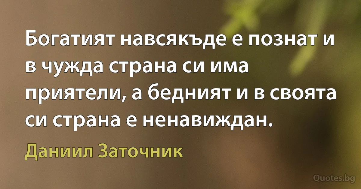 Богатият навсякъде е познат и в чужда страна си има приятели, а бедният и в своята си страна е ненавиждан. (Даниил Заточник)