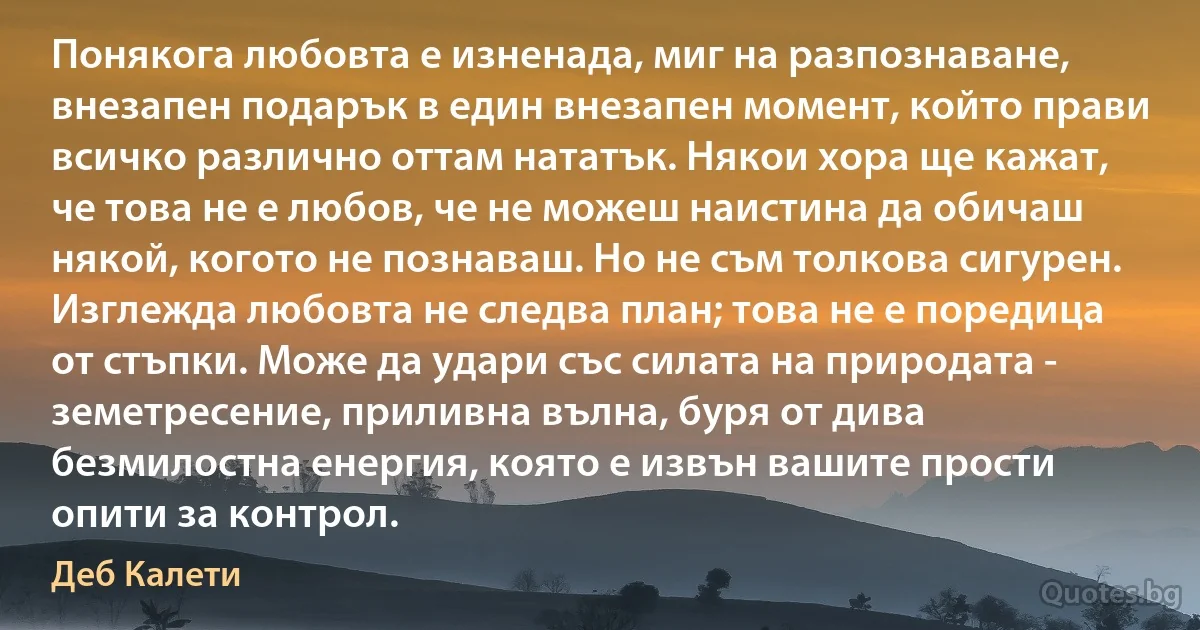 Понякога любовта е изненада, миг на разпознаване, внезапен подарък в един внезапен момент, който прави всичко различно оттам нататък. Някои хора ще кажат, че това не е любов, че не можеш наистина да обичаш някой, когото не познаваш. Но не съм толкова сигурен. Изглежда любовта не следва план; това не е поредица от стъпки. Може да удари със силата на природата - земетресение, приливна вълна, буря от дива безмилостна енергия, която е извън вашите прости опити за контрол. (Деб Калети)