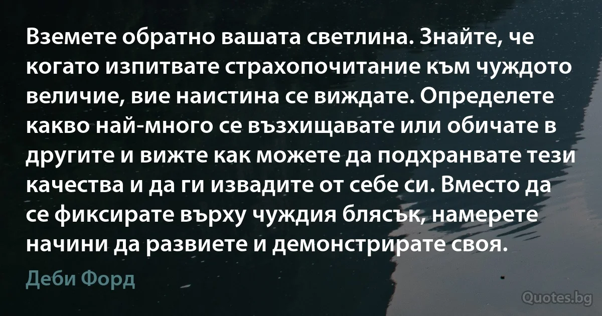 Вземете обратно вашата светлина. Знайте, че когато изпитвате страхопочитание към чуждото величие, вие наистина се виждате. Определете какво най-много се възхищавате или обичате в другите и вижте как можете да подхранвате тези качества и да ги извадите от себе си. Вместо да се фиксирате върху чуждия блясък, намерете начини да развиете и демонстрирате своя. (Деби Форд)