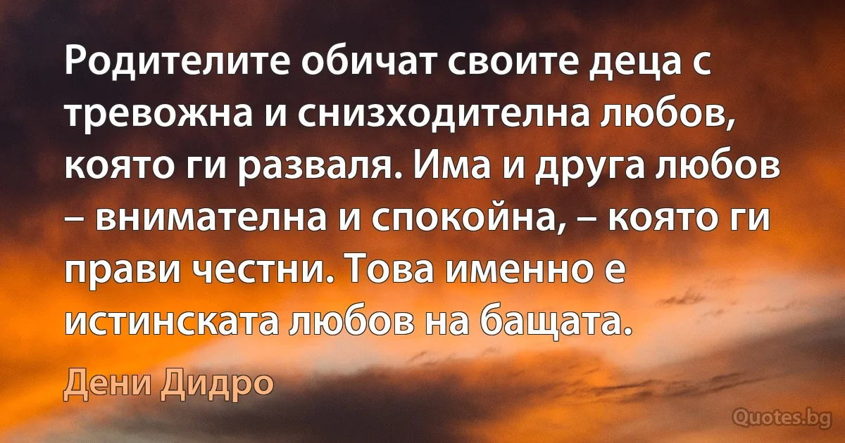 Родителите обичат своите деца с тревожна и снизходителна любов, която ги разваля. Има и друга любов – внимателна и спокойна, – която ги прави честни. Това именно е истинската любов на бащата. (Дени Дидро)