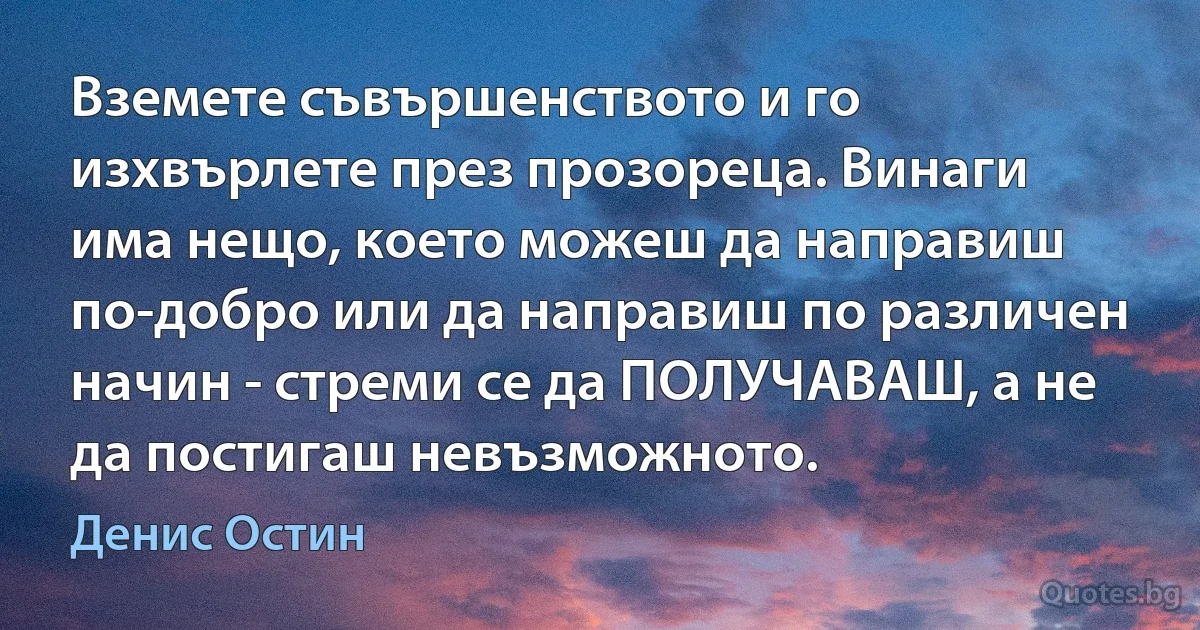 Вземете съвършенството и го изхвърлете през прозореца. Винаги има нещо, което можеш да направиш по-добро или да направиш по различен начин - стреми се да ПОЛУЧАВАШ, а не да постигаш невъзможното. (Денис Остин)