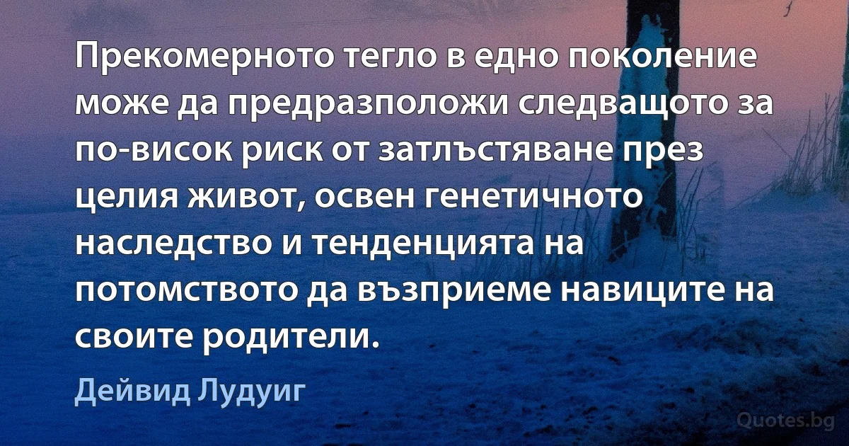 Прекомерното тегло в едно поколение може да предразположи следващото за по-висок риск от затлъстяване през целия живот, освен генетичното наследство и тенденцията на потомството да възприеме навиците на своите родители. (Дейвид Лудуиг)