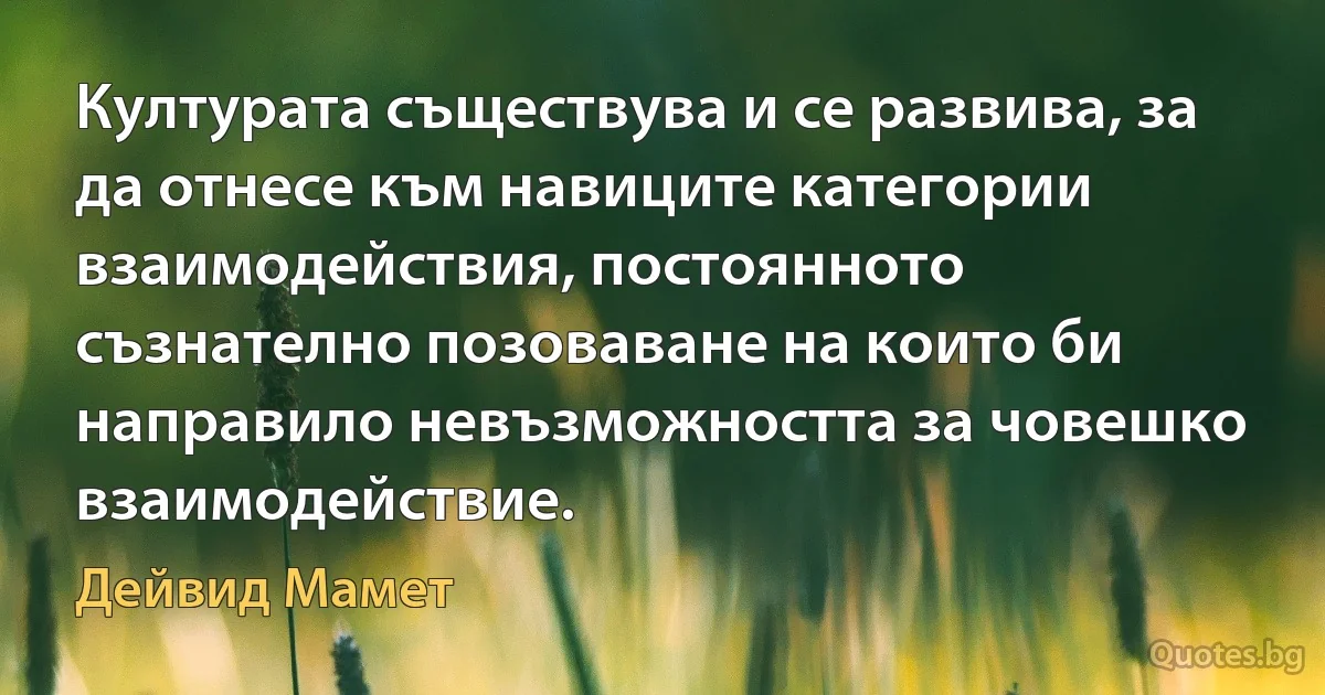 Културата съществува и се развива, за да отнесе към навиците категории взаимодействия, постоянното съзнателно позоваване на които би направило невъзможността за човешко взаимодействие. (Дейвид Мамет)