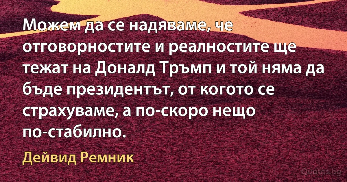 Можем да се надяваме, че отговорностите и реалностите ще тежат на Доналд Тръмп и той няма да бъде президентът, от когото се страхуваме, а по-скоро нещо по-стабилно. (Дейвид Ремник)