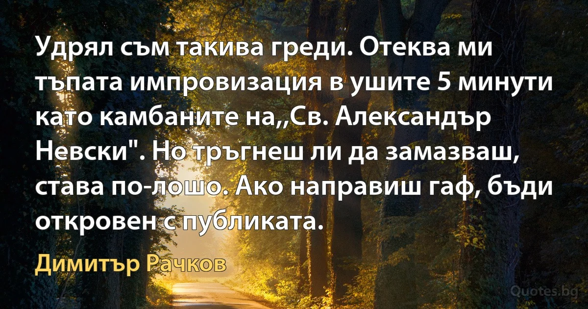 Удрял съм такива греди. Отеква ми тъпата импровизация в ушите 5 минути като камбаните на,,Св. Александър Невски". Но тръгнеш ли да замазваш, става по-лошо. Ако направиш гаф, бъди откровен с публиката. (Димитър Рачков)