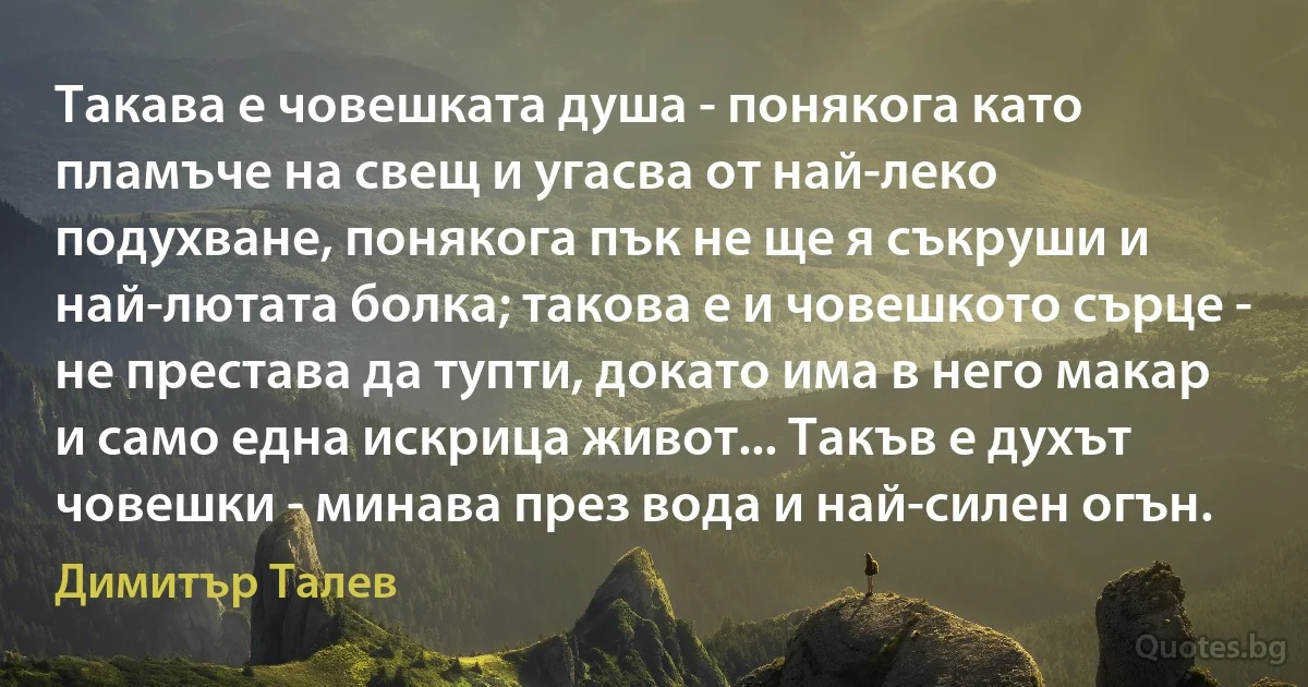 Такава е човешката душа - понякога като пламъче на свещ и угасва от най-леко подухване, понякога пък не ще я съкруши и най-лютата болка; такова е и човешкото сърце - не престава да тупти, докато има в него макар и само една искрица живот... Такъв е духът човешки - минава през вода и най-силен огън. (Димитър Талев)