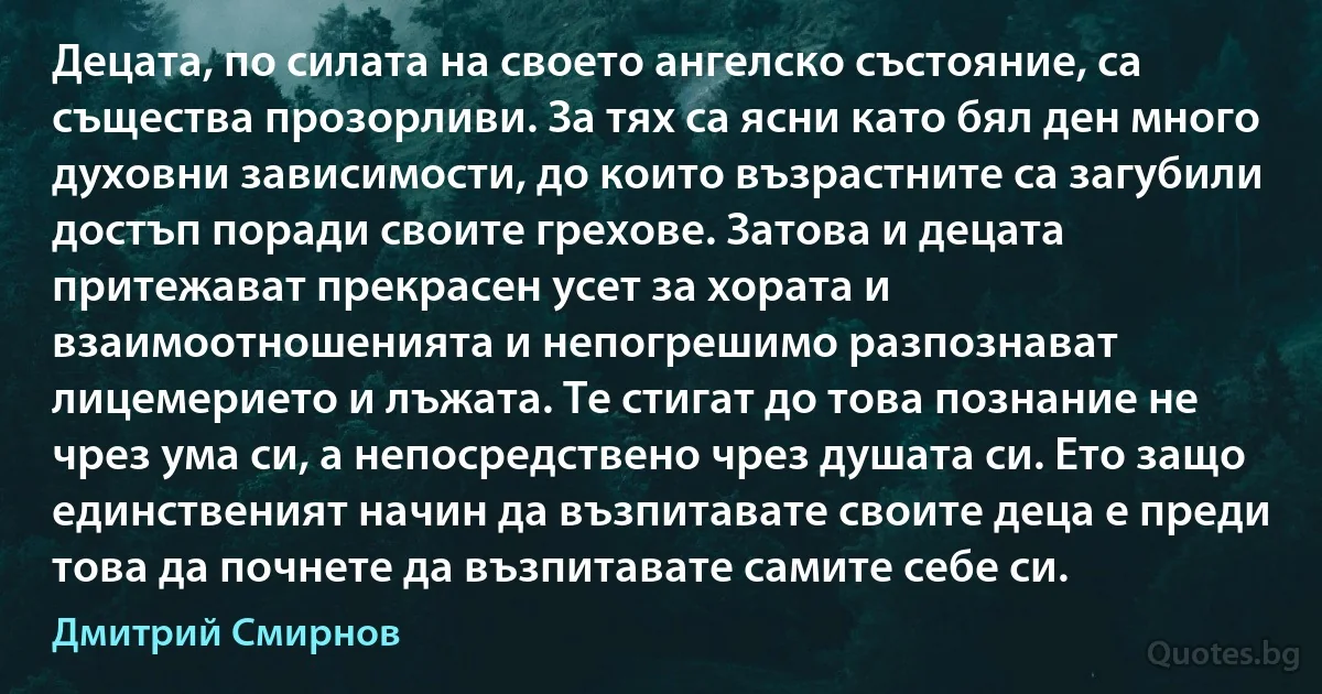 Децата, по силата на своето ангелско състояние, са същества прозорливи. За тях са ясни като бял ден много духовни зависимости, до които възрастните са загубили достъп поради своите грехове. Затова и децата притежават прекрасен усет за хората и взаимоотношенията и непогрешимо разпознават лицемерието и лъжата. Те стигат до това познание не чрез ума си, а непосредствено чрез душата си. Ето защо единственият начин да възпитавате своите деца е преди това да почнете да възпитавате самите себе си. (Дмитрий Смирнов)