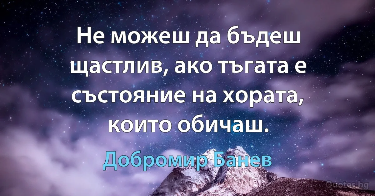 Не можеш да бъдеш щастлив, ако тъгата е състояние на хората, които обичаш. (Добромир Банев)