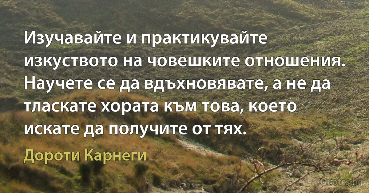 Изучавайте и практикувайте изкуството на човешките отношения. Научете се да вдъхновявате, а не да тласкате хората към това, което искате да получите от тях. (Дороти Карнеги)