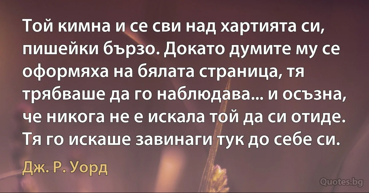 Той кимна и се сви над хартията си, пишейки бързо. Докато думите му се оформяха на бялата страница, тя трябваше да го наблюдава... и осъзна, че никога не е искала той да си отиде. Тя го искаше завинаги тук до себе си. (Дж. Р. Уорд)