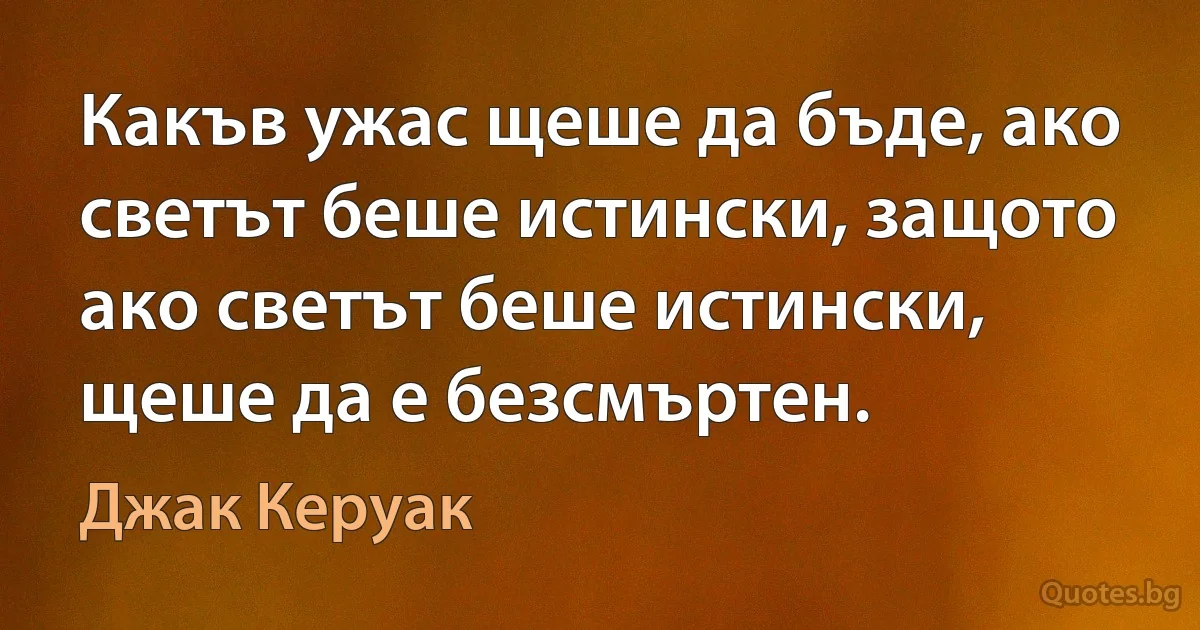 Какъв ужас щеше да бъде, ако светът беше истински, защото ако светът беше истински, щеше да е безсмъртен. (Джак Керуак)