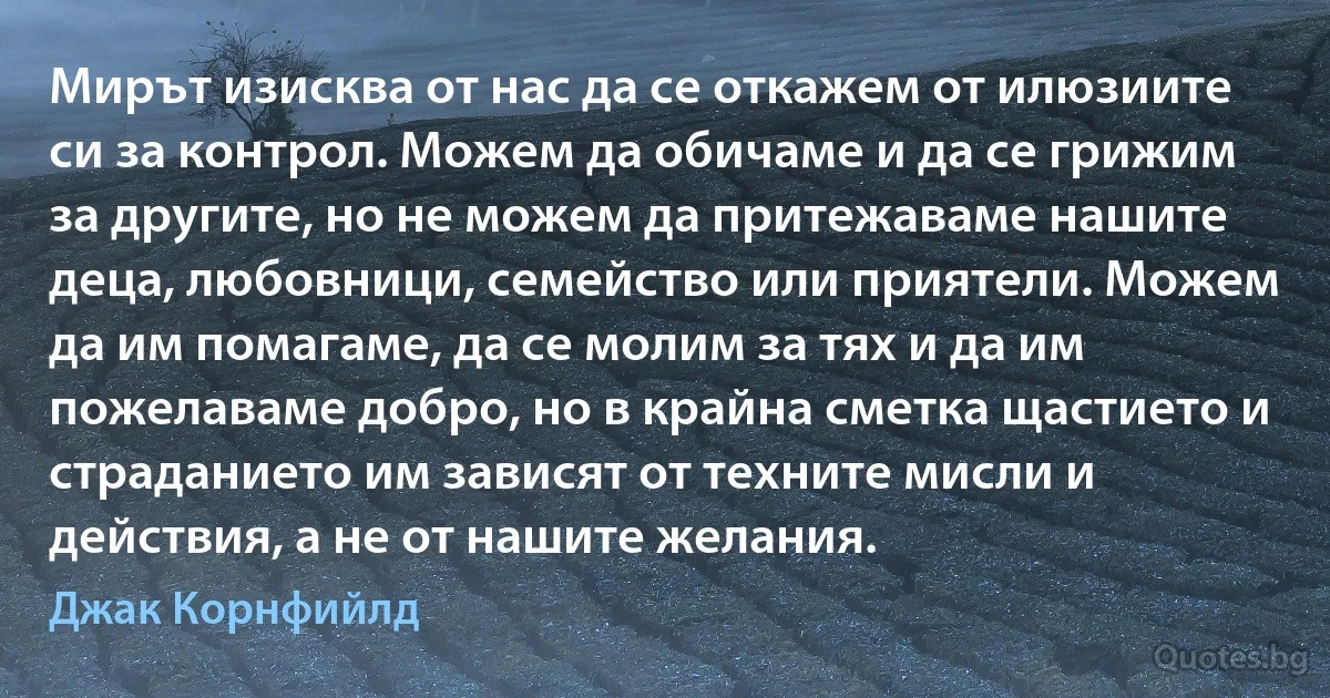 Мирът изисква от нас да се откажем от илюзиите си за контрол. Можем да обичаме и да се грижим за другите, но не можем да притежаваме нашите деца, любовници, семейство или приятели. Можем да им помагаме, да се молим за тях и да им пожелаваме добро, но в крайна сметка щастието и страданието им зависят от техните мисли и действия, а не от нашите желания. (Джак Корнфийлд)