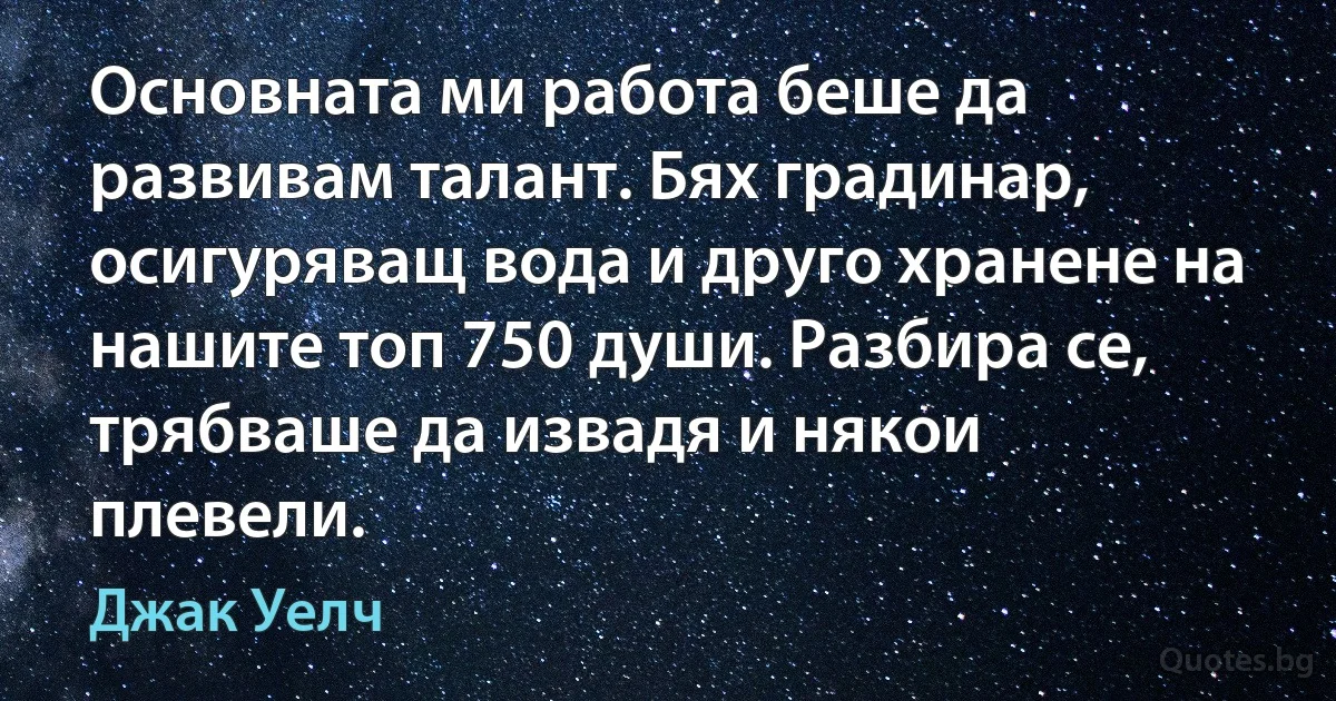 Основната ми работа беше да развивам талант. Бях градинар, осигуряващ вода и друго хранене на нашите топ 750 души. Разбира се, трябваше да извадя и някои плевели. (Джак Уелч)