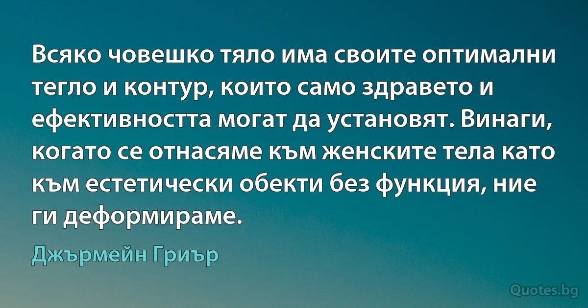 Всяко човешко тяло има своите оптимални тегло и контур, които само здравето и ефективността могат да установят. Винаги, когато се отнасяме към женските тела като към естетически обекти без функция, ние ги деформираме. (Джърмейн Гриър)