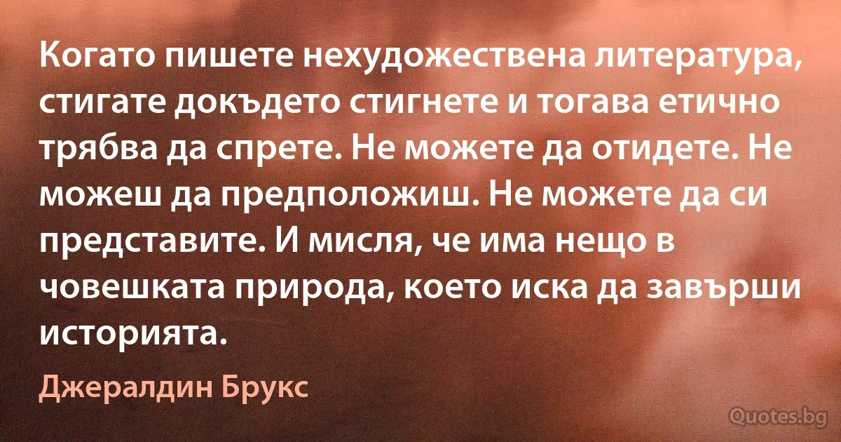 Когато пишете нехудожествена литература, стигате докъдето стигнете и тогава етично трябва да спрете. Не можете да отидете. Не можеш да предположиш. Не можете да си представите. И мисля, че има нещо в човешката природа, което иска да завърши историята. (Джералдин Брукс)