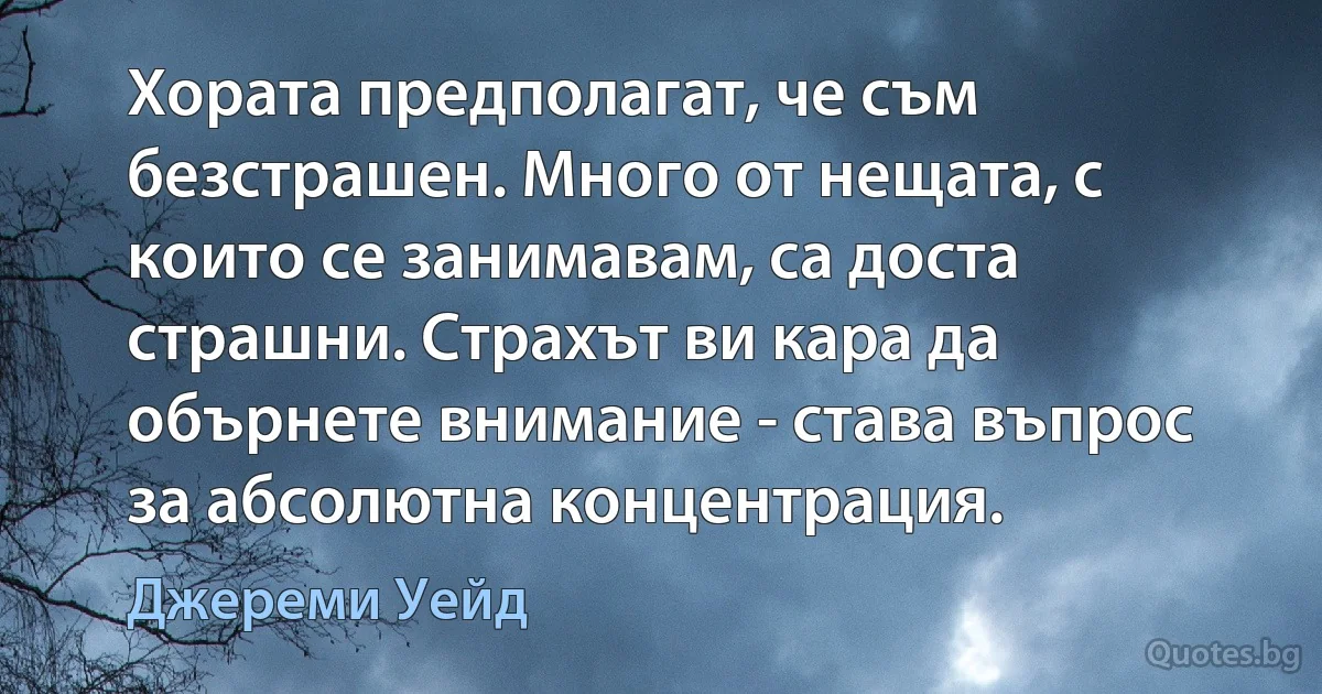 Хората предполагат, че съм безстрашен. Много от нещата, с които се занимавам, са доста страшни. Страхът ви кара да обърнете внимание - става въпрос за абсолютна концентрация. (Джереми Уейд)