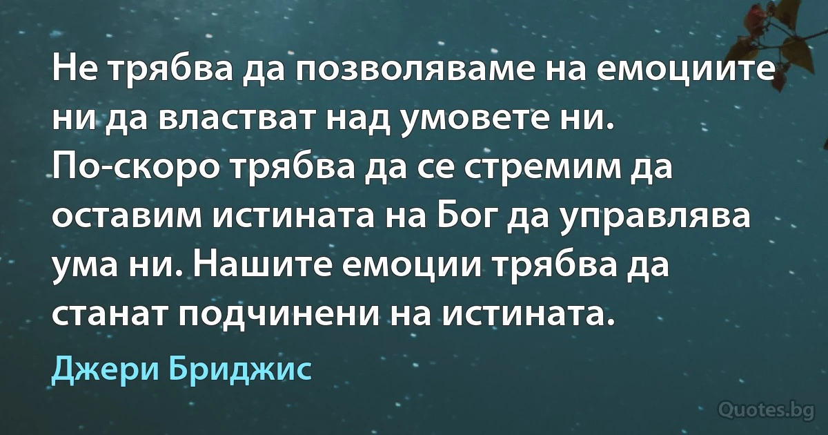 Не трябва да позволяваме на емоциите ни да властват над умовете ни. По-скоро трябва да се стремим да оставим истината на Бог да управлява ума ни. Нашите емоции трябва да станат подчинени на истината. (Джери Бриджис)