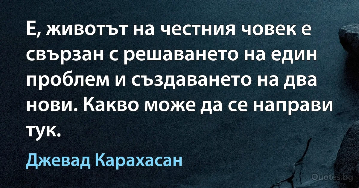 Е, животът на честния човек е свързан с решаването на един проблем и създаването на два нови. Какво може да се направи тук. (Джевад Карахасан)