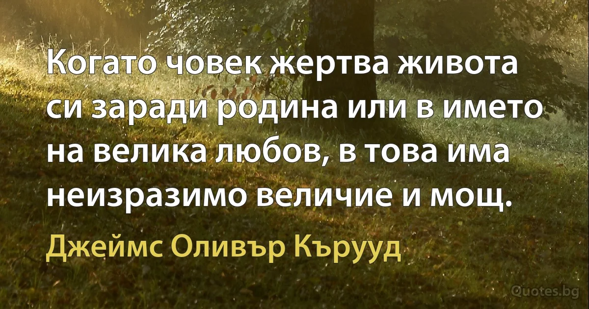 Когато човек жертва живота си заради родина или в името на велика любов, в това има неизразимо величие и мощ. (Джеймс Оливър Кърууд)