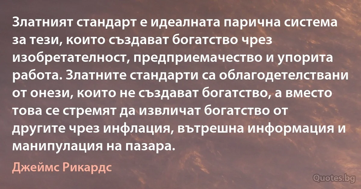 Златният стандарт е идеалната парична система за тези, които създават богатство чрез изобретателност, предприемачество и упорита работа. Златните стандарти са облагодетелствани от онези, които не създават богатство, а вместо това се стремят да извличат богатство от другите чрез инфлация, вътрешна информация и манипулация на пазара. (Джеймс Рикардс)