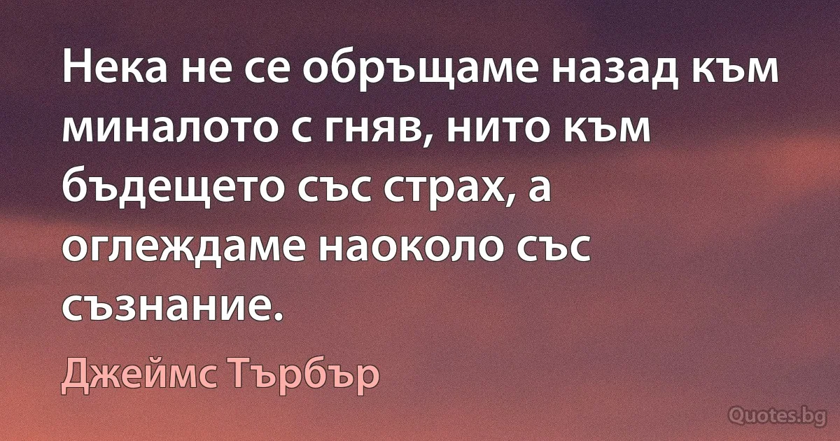 Нека не се обръщаме назад към миналото с гняв, нито към бъдещето със страх, а оглеждаме наоколо със съзнание. (Джеймс Търбър)