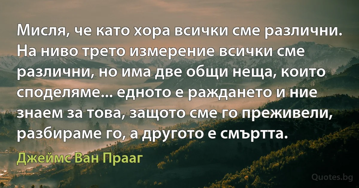 Мисля, че като хора всички сме различни. На ниво трето измерение всички сме различни, но има две общи неща, които споделяме... едното е раждането и ние знаем за това, защото сме го преживели, разбираме го, а другото е смъртта. (Джеймс Ван Прааг)