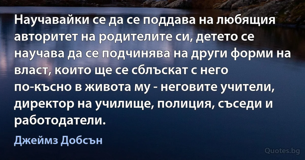 Научавайки се да се поддава на любящия авторитет на родителите си, детето се научава да се подчинява на други форми на власт, които ще се сблъскат с него по-късно в живота му - неговите учители, директор на училище, полиция, съседи и работодатели. (Джеймз Добсън)