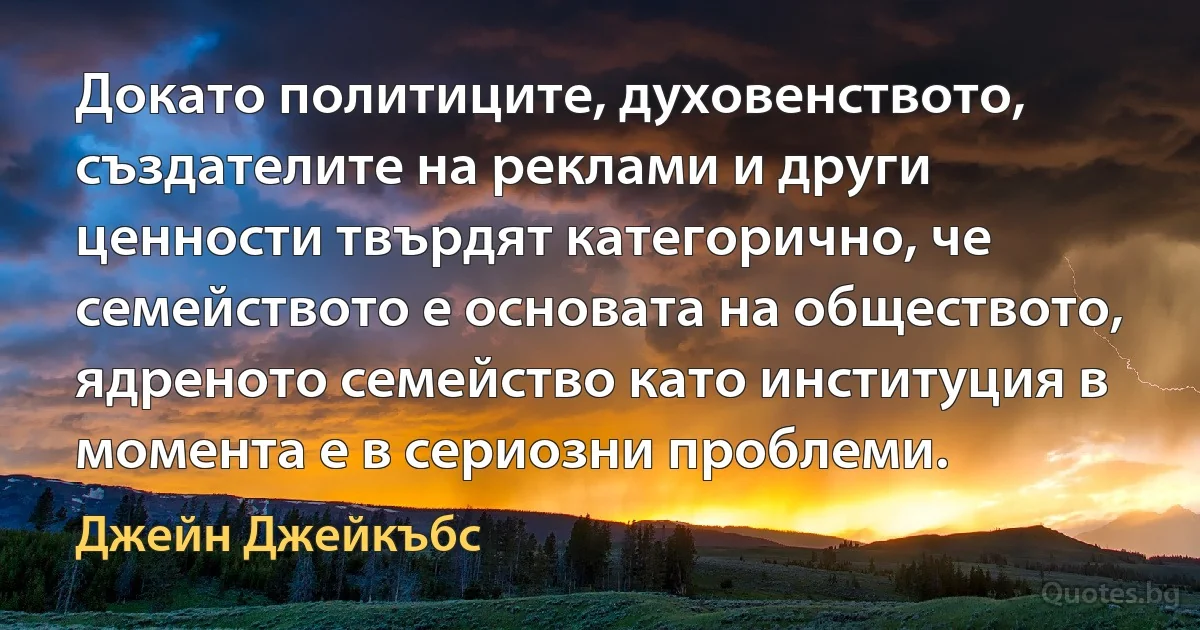 Докато политиците, духовенството, създателите на реклами и други ценности твърдят категорично, че семейството е основата на обществото, ядреното семейство като институция в момента е в сериозни проблеми. (Джейн Джейкъбс)