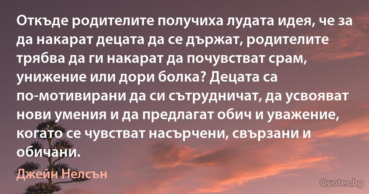 Откъде родителите получиха лудата идея, че за да накарат децата да се държат, родителите трябва да ги накарат да почувстват срам, унижение или дори болка? Децата са по-мотивирани да си сътрудничат, да усвояват нови умения и да предлагат обич и уважение, когато се чувстват насърчени, свързани и обичани. (Джейн Нелсън)