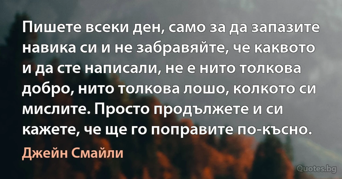 Пишете всеки ден, само за да запазите навика си и не забравяйте, че каквото и да сте написали, не е нито толкова добро, нито толкова лошо, колкото си мислите. Просто продължете и си кажете, че ще го поправите по-късно. (Джейн Смайли)