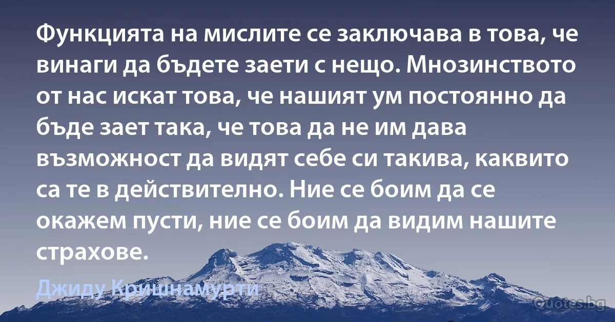 Функцията на мислите се заключава в това, че винаги да бъдете заети с нещо. Мнозинството от нас искат това, че нашият ум постоянно да бъде зает така, че това да не им дава възможност да видят себе си такива, каквито са те в действително. Ние се боим да се окажем пусти, ние се боим да видим нашите страхове. (Джиду Кришнамурти)