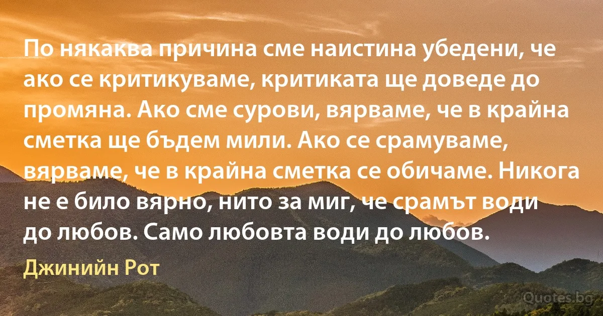 По някаква причина сме наистина убедени, че ако се критикуваме, критиката ще доведе до промяна. Ако сме сурови, вярваме, че в крайна сметка ще бъдем мили. Ако се срамуваме, вярваме, че в крайна сметка се обичаме. Никога не е било вярно, нито за миг, че срамът води до любов. Само любовта води до любов. (Джинийн Рот)