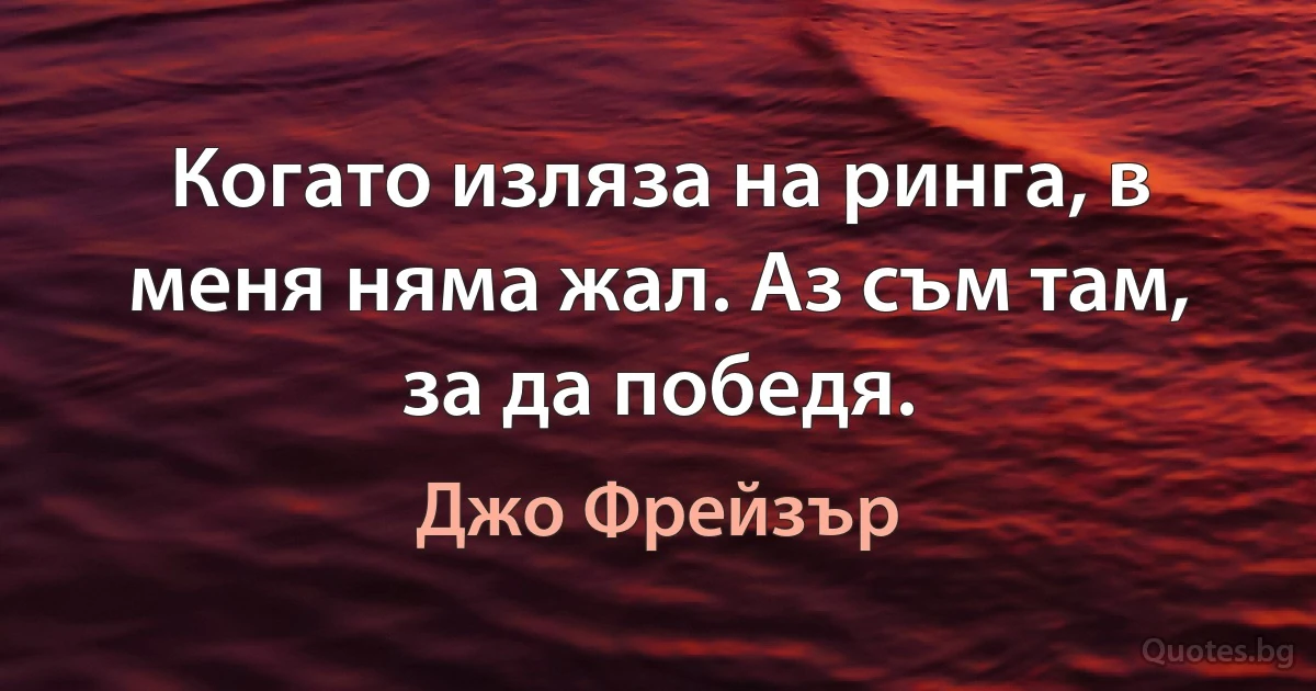 Когато изляза на ринга, в меня няма жал. Аз съм там, за да победя. (Джо Фрейзър)