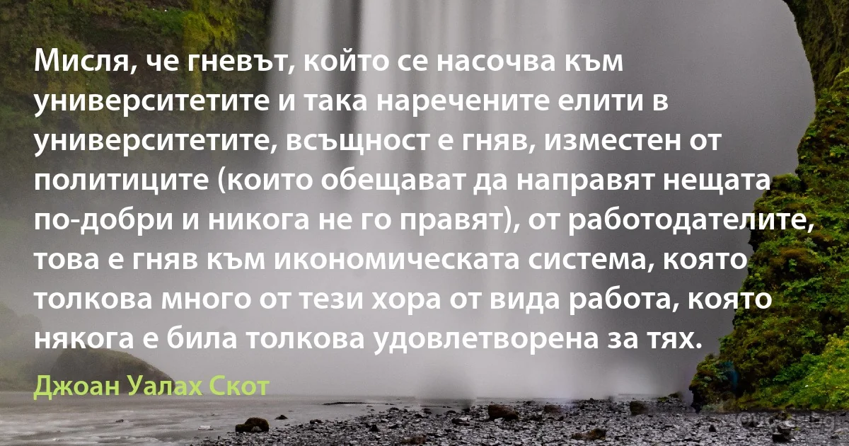 Мисля, че гневът, който се насочва към университетите и така наречените елити в университетите, всъщност е гняв, изместен от политиците (които обещават да направят нещата по-добри и никога не го правят), от работодателите, това е гняв към икономическата система, която толкова много от тези хора от вида работа, която някога е била толкова удовлетворена за тях. (Джоан Уалах Скот)