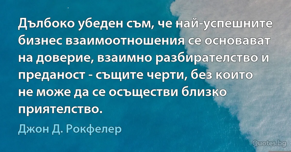 Дълбоко убеден съм, че най-успешните бизнес взаимоотношения се основават на доверие, взаимно разбирателство и преданост - същите черти, без които не може да се осъществи близко приятелство. (Джон Д. Рокфелер)