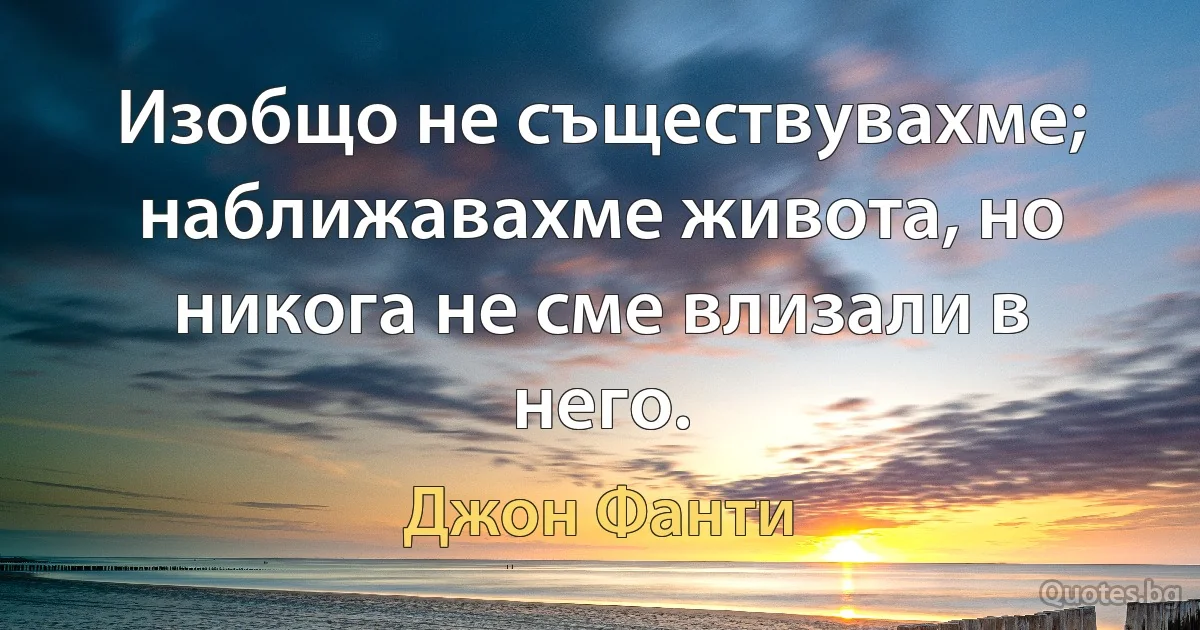 Изобщо не съществувахме; наближавахме живота, но никога не сме влизали в него. (Джон Фанти)