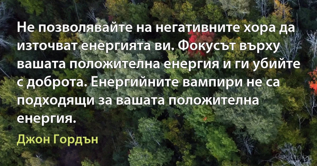 Не позволявайте на негативните хора да източват енергията ви. Фокусът върху вашата положителна енергия и ги убийте с доброта. Енергийните вампири не са подходящи за вашата положителна енергия. (Джон Гордън)