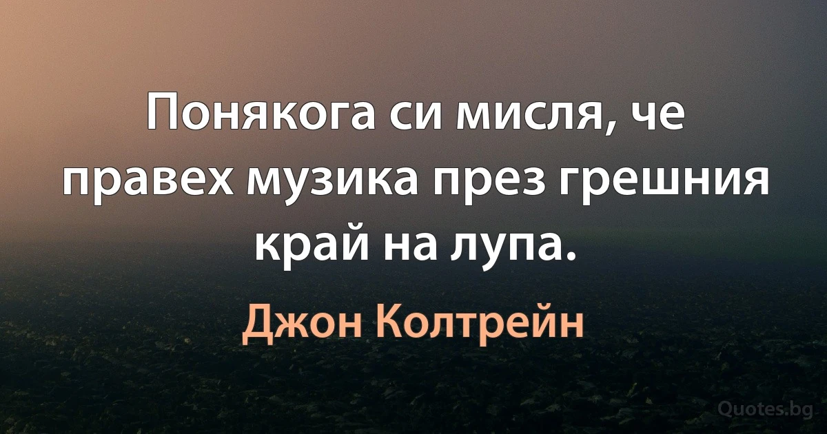 Понякога си мисля, че правех музика през грешния край на лупа. (Джон Колтрейн)