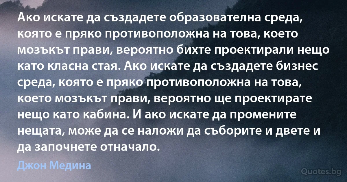 Ако искате да създадете образователна среда, която е пряко противоположна на това, което мозъкът прави, вероятно бихте проектирали нещо като класна стая. Ако искате да създадете бизнес среда, която е пряко противоположна на това, което мозъкът прави, вероятно ще проектирате нещо като кабина. И ако искате да промените нещата, може да се наложи да съборите и двете и да започнете отначало. (Джон Медина)