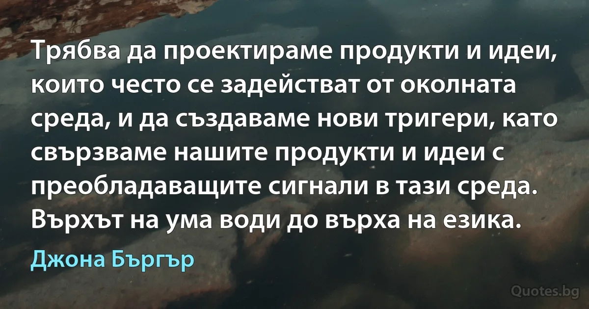 Трябва да проектираме продукти и идеи, които често се задействат от околната среда, и да създаваме нови тригери, като свързваме нашите продукти и идеи с преобладаващите сигнали в тази среда. Върхът на ума води до върха на езика. (Джона Бъргър)