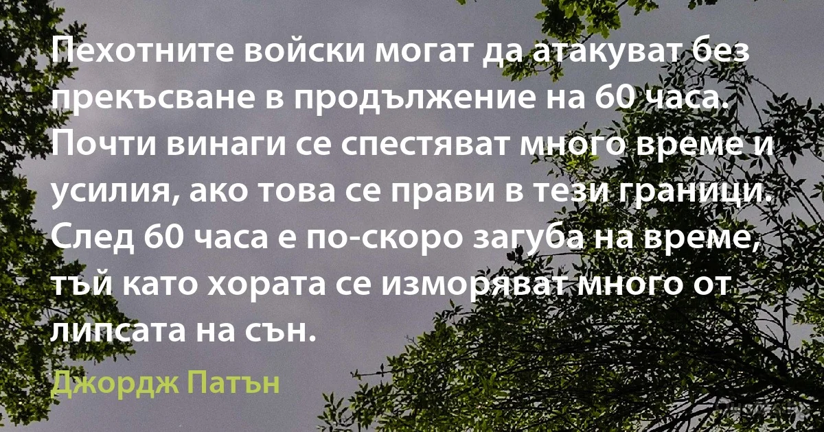 Пехотните войски могат да атакуват без прекъсване в продължение на 60 часа. Почти винаги се спестяват много време и усилия, ако това се прави в тези граници. След 60 часа е по-скоро загуба на време, тъй като хората се изморяват много от липсата на сън. (Джордж Патън)