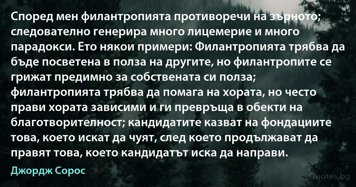 Според мен филантропията противоречи на зърното; следователно генерира много лицемерие и много парадокси. Ето някои примери: Филантропията трябва да бъде посветена в полза на другите, но филантропите се грижат предимно за собствената си полза; филантропията трябва да помага на хората, но често прави хората зависими и ги превръща в обекти на благотворителност; кандидатите казват на фондациите това, което искат да чуят, след което продължават да правят това, което кандидатът иска да направи. (Джордж Сорос)