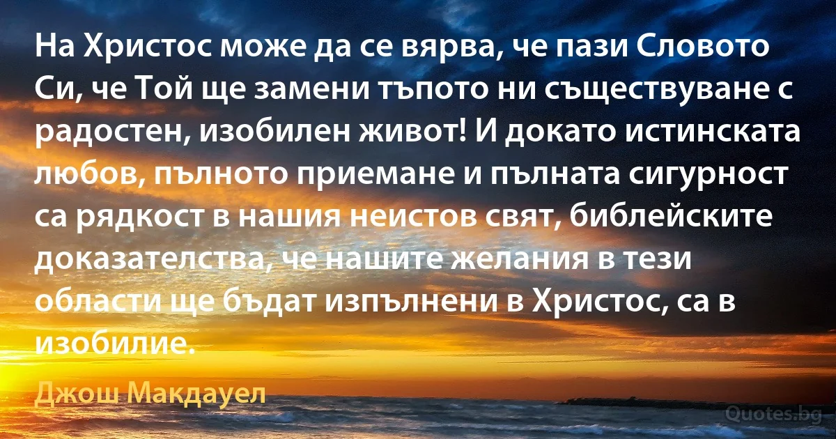 На Христос може да се вярва, че пази Словото Си, че Той ще замени тъпото ни съществуване с радостен, изобилен живот! И докато истинската любов, пълното приемане и пълната сигурност са рядкост в нашия неистов свят, библейските доказателства, че нашите желания в тези области ще бъдат изпълнени в Христос, са в изобилие. (Джош Макдауел)